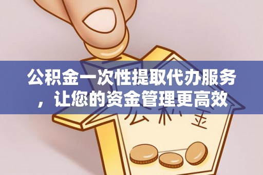 古丈公积金一次性提取代办服务，让您的资金管理更高效