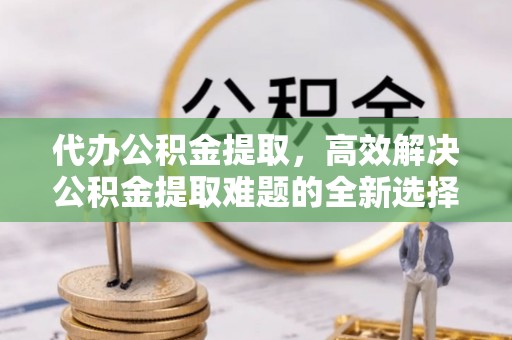 古丈代办公积金提取，高效解决公积金提取难题的全新选择