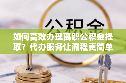 古丈如何高效办理离职公积金提取？代办服务让流程更简单