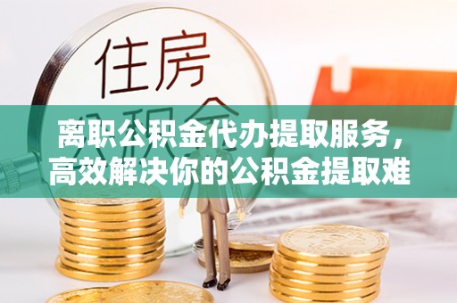 古丈离职公积金代办提取服务，高效解决你的公积金提取难题