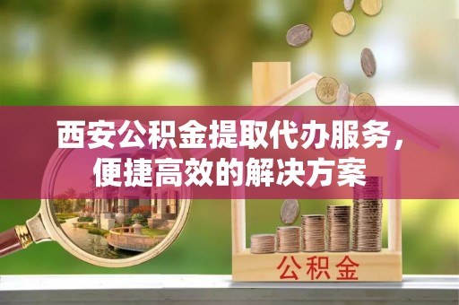 古丈西安公积金提取代办服务，便捷高效的解决方案