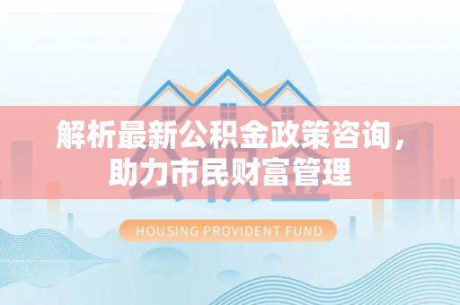 古丈解析最新公积金政策咨询，助力市民财富管理