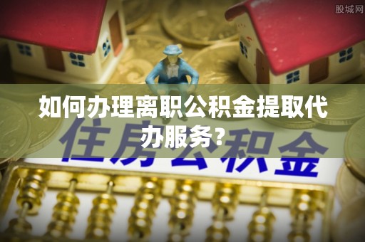 古丈如何办理离职公积金提取代办服务？